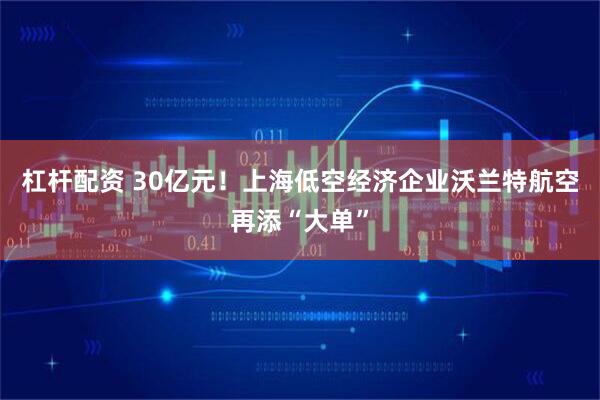 杠杆配资 30亿元！上海低空经济企业沃兰特航空再添“大单”