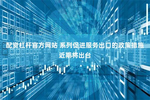 配资杠杆官方网站 系列促进服务出口的政策措施近期将出台
