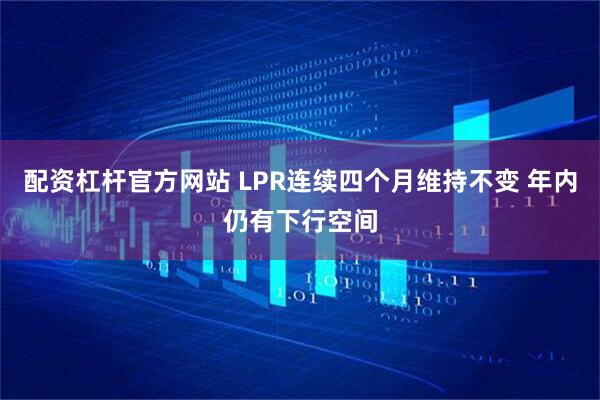 配资杠杆官方网站 LPR连续四个月维持不变 年内仍有下行空间