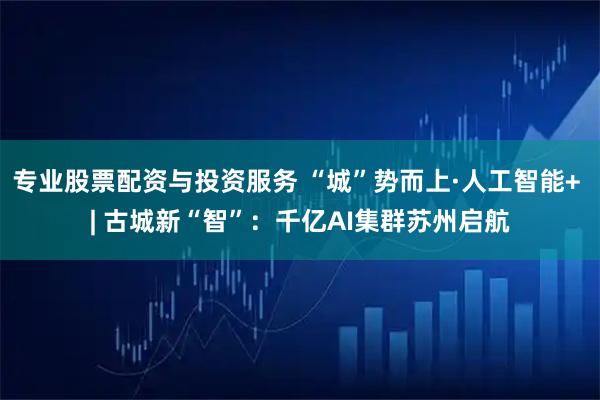 专业股票配资与投资服务 “城”势而上·人工智能+ | 古城新“智”：千亿AI集群苏州启航