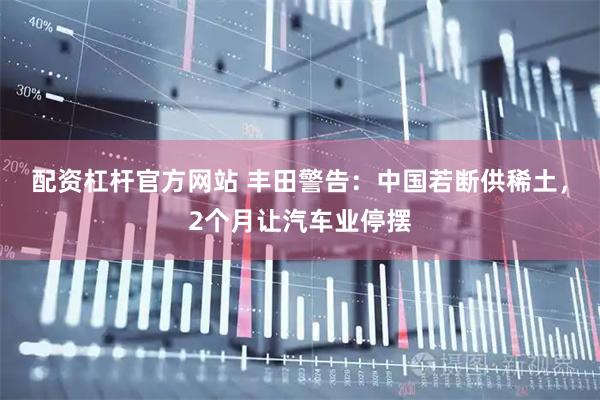 配资杠杆官方网站 丰田警告：中国若断供稀土，2个月让汽车业停摆