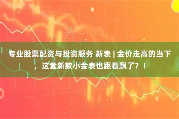 专业股票配资与投资服务 新表 | 金价走高的当下，这套新款小金表也跟着飘了？！