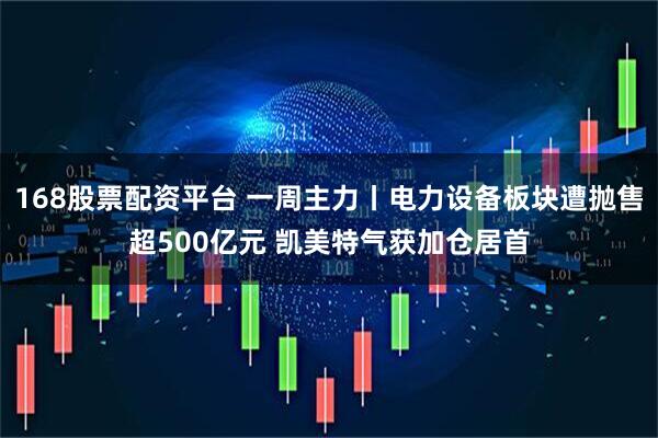 168股票配资平台 一周主力丨电力设备板块遭抛售超500亿元 凯美特气获加仓居首