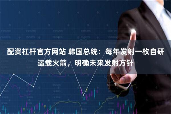 配资杠杆官方网站 韩国总统：每年发射一枚自研运载火箭，明确未来发射方针