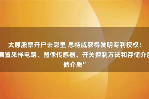 太原股票开户去哪里 思特威获得发明专利授权：“偏置采样电路、图像传感器、开关控制方法和存储介质”