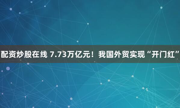 配资炒股在线 7.73万亿元!我国外贸实现“开门红”
