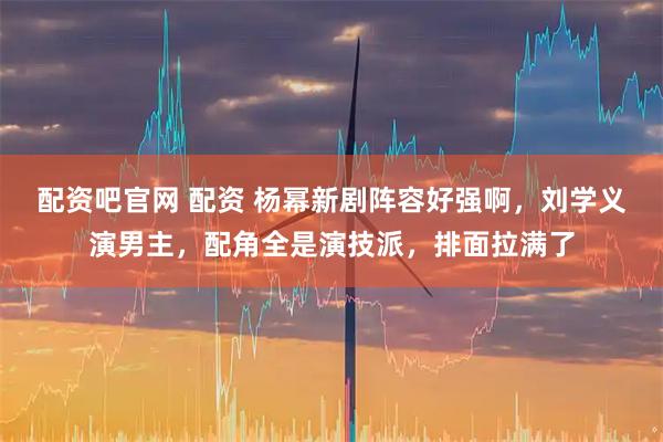 配资吧官网 配资 杨幂新剧阵容好强啊，刘学义演男主，配角全是演技派，排面拉满了