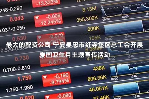 最大的配资公司 宁夏吴忠市红寺堡区总工会开展爱国卫生月主题宣传活动