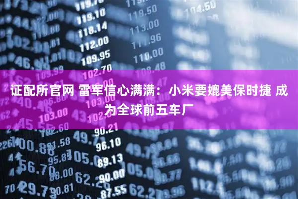 证配所官网 雷军信心满满：小米要媲美保时捷 成为全球前五车厂