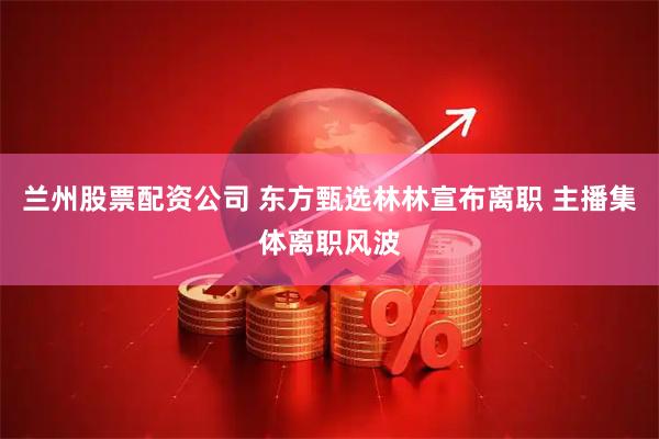 兰州股票配资公司 东方甄选林林宣布离职 主播集体离职风波