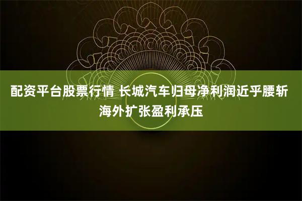 配资平台股票行情 长城汽车归母净利润近乎腰斩 海外扩张盈利承压