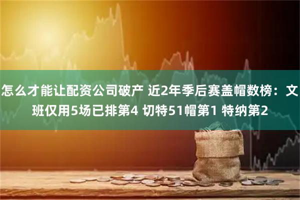 怎么才能让配资公司破产 近2年季后赛盖帽数榜：文班仅用5场已排第4 切特51帽第1 特纳第2