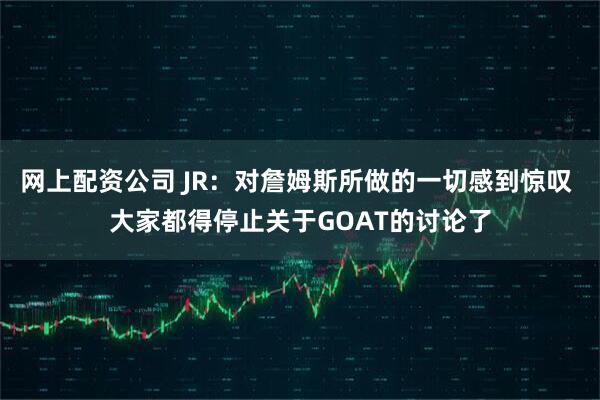 网上配资公司 JR：对詹姆斯所做的一切感到惊叹 大家都得停止关于GOAT的讨论了