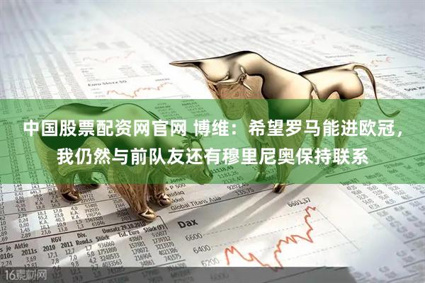 中国股票配资网官网 博维：希望罗马能进欧冠，我仍然与前队友还有穆里尼奥保持联系