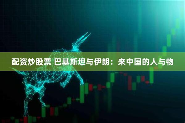 配资炒股票 巴基斯坦与伊朗：来中国的人与物