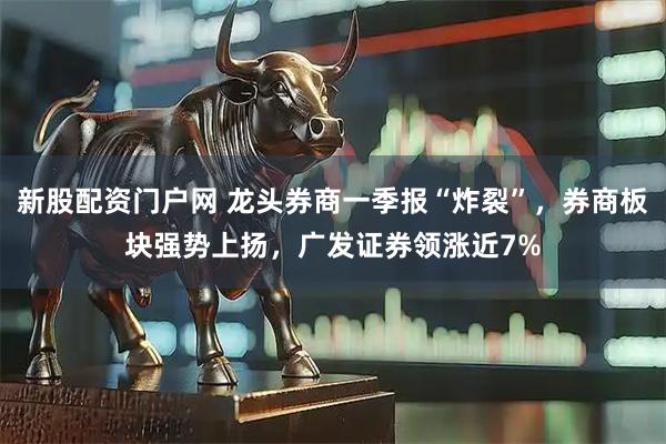 新股配资门户网 龙头券商一季报“炸裂”，券商板块强势上扬，广发证券领涨近7%