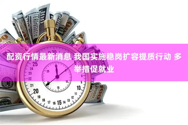 配资行情最新消息 我国实施稳岗扩容提质行动 多举措促就业