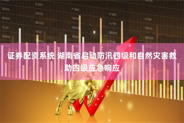 证券配资系统 湖南省启动防汛四级和自然灾害救助四级应急响应