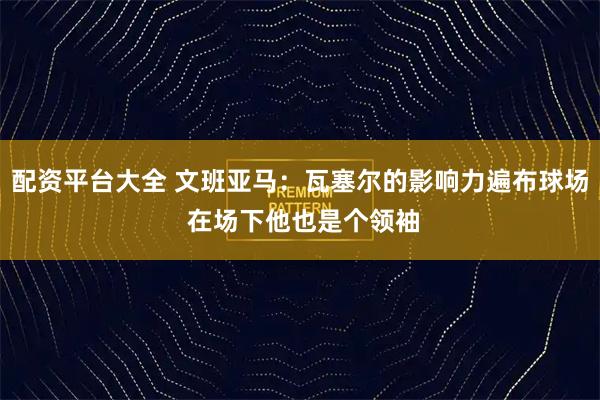 配资平台大全 文班亚马：瓦塞尔的影响力遍布球场 在场下他也是个领袖