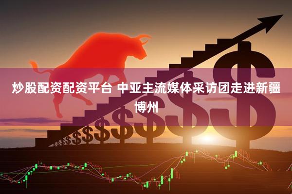 炒股配资配资平台 中亚主流媒体采访团走进新疆博州