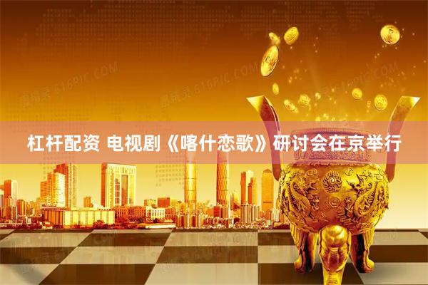 杠杆配资 电视剧《喀什恋歌》研讨会在京举行
