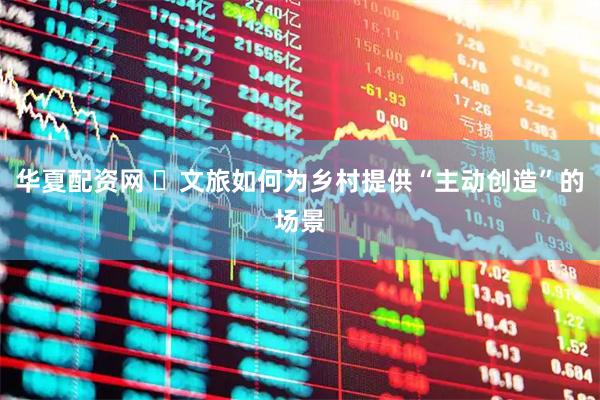 华夏配资网 ​文旅如何为乡村提供“主动创造”的场景