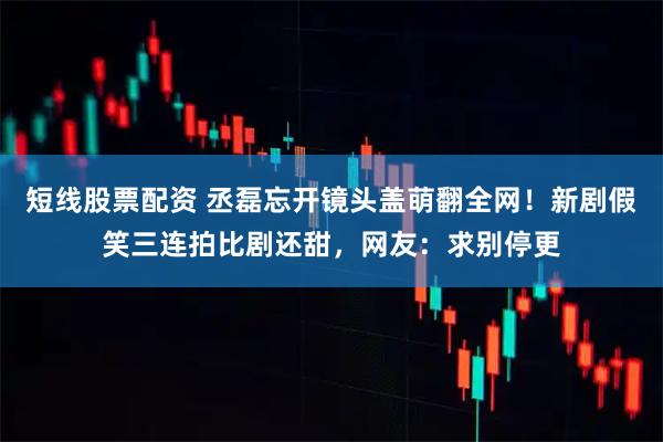 短线股票配资 丞磊忘开镜头盖萌翻全网！新剧假笑三连拍比剧还甜，网友：求别停更