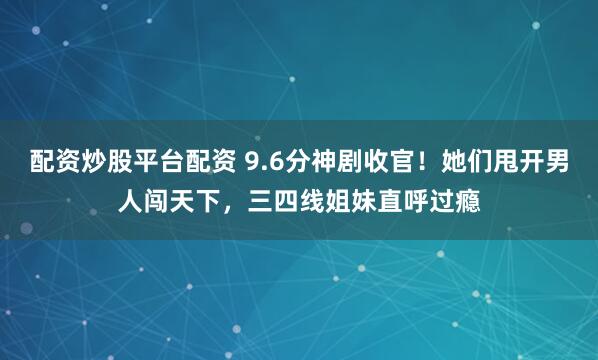 配资炒股平台配资 9.6分神剧收官！她们甩开男人闯天下，三四线姐妹直呼过瘾